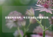 甘肃招考资讯网：考生求学路上的重要指南
