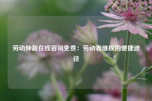 劳动仲裁在线咨询免费:劳动者维权的便捷途径
