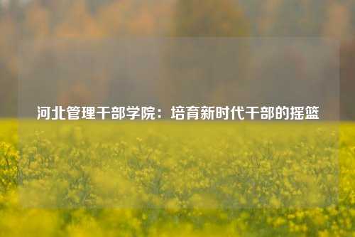 河北管理干部学院:培育新时代干部的摇篮